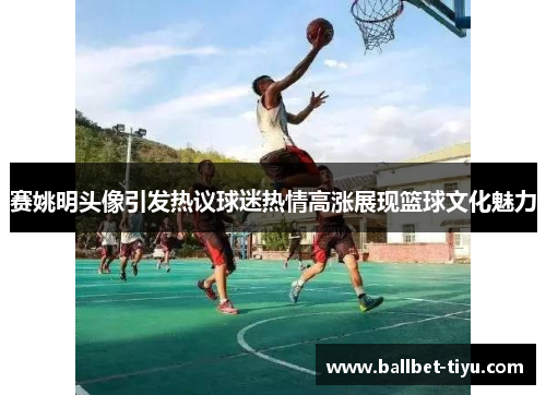 赛姚明头像引发热议球迷热情高涨展现篮球文化魅力