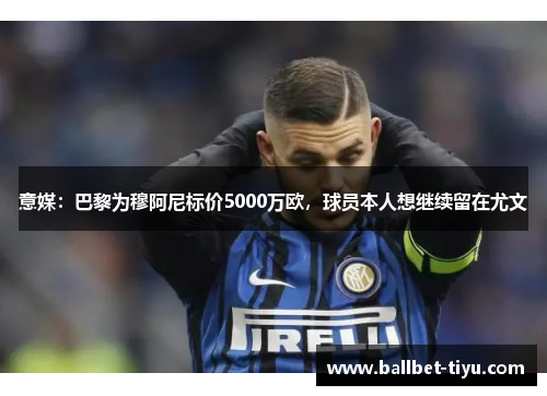 意媒：巴黎为穆阿尼标价5000万欧，球员本人想继续留在尤文