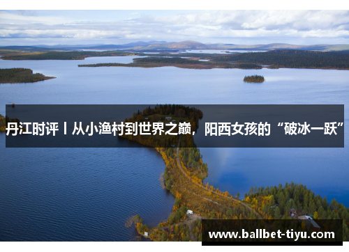 丹江时评丨从小渔村到世界之巅，阳西女孩的“破冰一跃”