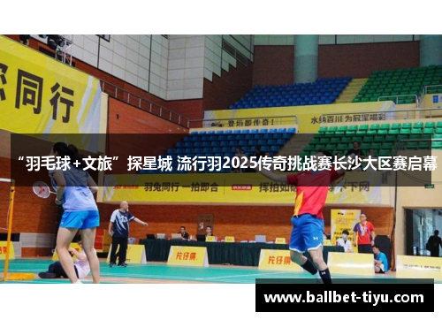 “羽毛球+文旅”探星城 流行羽2025传奇挑战赛长沙大区赛启幕